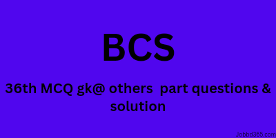 36 TH BCS MCQ GENERAL KNOWLEDGE AND OTHERS PART QUESTION AND SOLUTION